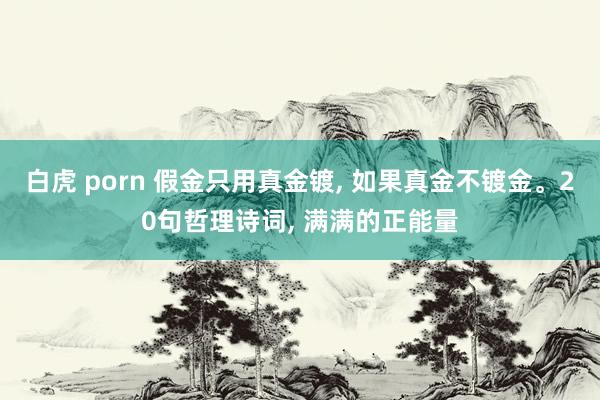 白虎 porn 假金只用真金镀， 如果真金不镀金。20句哲理诗词， 满满的正能量