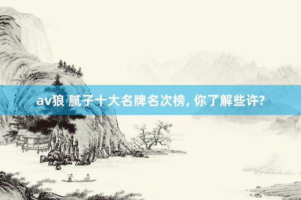 av狼 腻子十大名牌名次榜， 你了解些许?