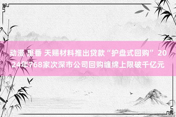 动漫 里番 天赐材料推出贷款“护盘式回购” 2024年768家次深市公司回购缠绵上限破千亿元