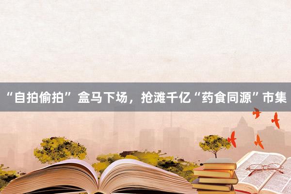 “自拍偷拍” 盒马下场，抢滩千亿“药食同源”市集