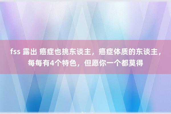 fss 露出 癌症也挑东谈主，癌症体质的东谈主，每每有4个特色，但愿你一个都莫得