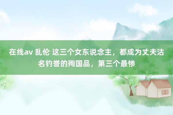 在线av 乱伦 这三个女东说念主，都成为丈夫沽名钓誉的殉国品，第三个最惨