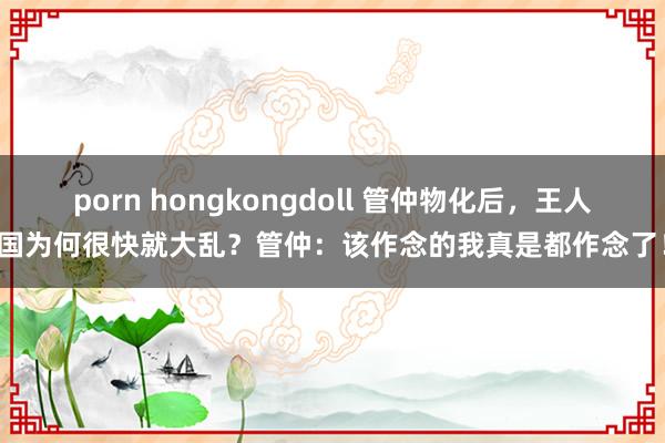 porn hongkongdoll 管仲物化后，王人国为何很快就大乱？管仲：该作念的我真是都作念了！