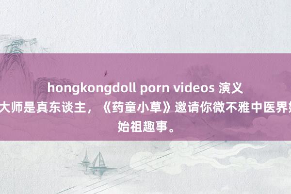 hongkongdoll porn videos 演义有奇趣，大师是真东谈主，《药童小草》邀请你微不雅中医界始祖趣事。