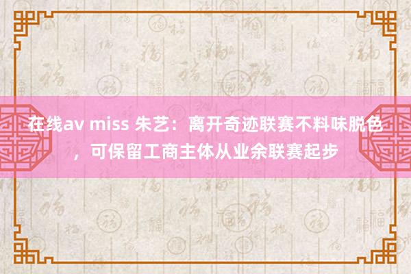 在线av miss 朱艺：离开奇迹联赛不料味脱色，可保留工商主体从业余联赛起步