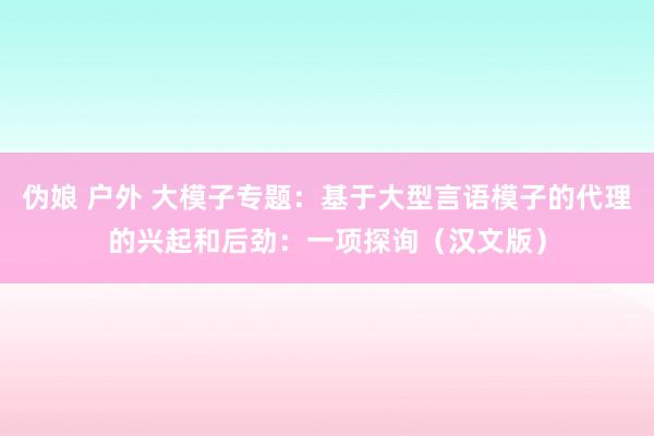 伪娘 户外 大模子专题：基于大型言语模子的代理的兴起和后劲：一项探询（汉文版）