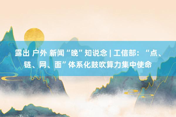 露出 户外 新闻“晚”知说念 | 工信部：“点、链、网、面”体系化鼓吹算力集中使命