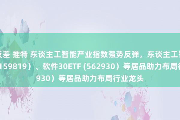 反差 推特 东谈主工智能产业指数强势反弹，东谈主工智能ETF (159819）、软件30ETF (562930）等居品助力布局行业龙头