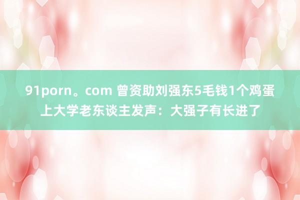 91porn。com 曾资助刘强东5毛钱1个鸡蛋上大学老东谈主发声：大强子有长进了