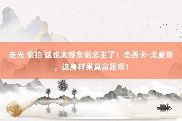 走光 偷拍 这也太馋东说念主了！杰西卡·戈麦斯，这身材果真富足啊！