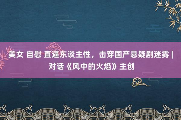 美女 自慰 直逼东谈主性，击穿国产悬疑剧迷雾 | 对话《风中的火焰》主创