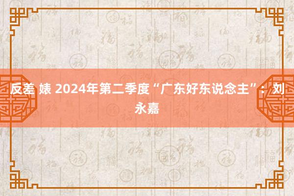 反差 婊 2024年第二季度“广东好东说念主”：刘永嘉