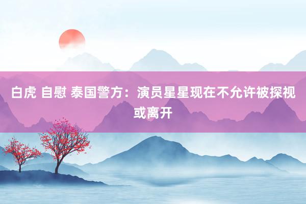 白虎 自慰 泰国警方：演员星星现在不允许被探视或离开