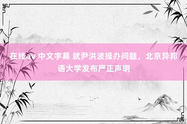 在线av 中文字幕 就尹洪波操办问题，北京异邦语大学发布严正声明