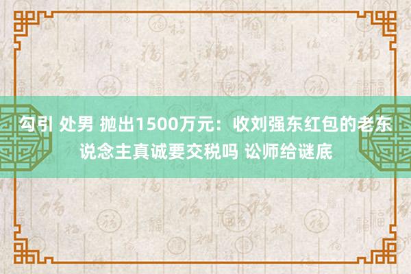 勾引 处男 抛出1500万元：收刘强东红包的老东说念主真诚要交税吗 讼师给谜底