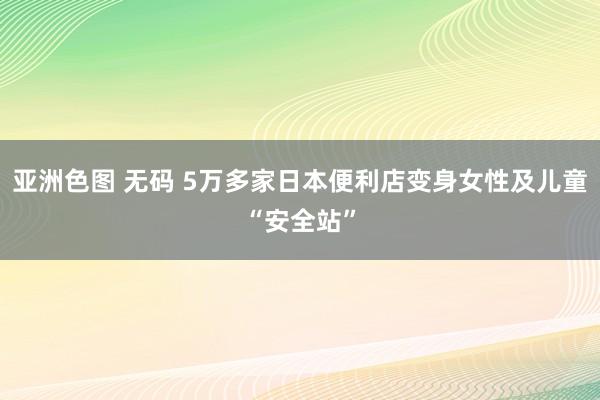 亚洲色图 无码 5万多家日本便利店变身女性及儿童“安全站”
