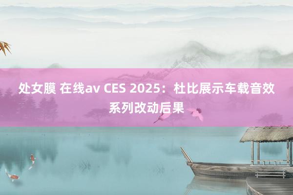 处女膜 在线av CES 2025：杜比展示车载音效系列改动后果