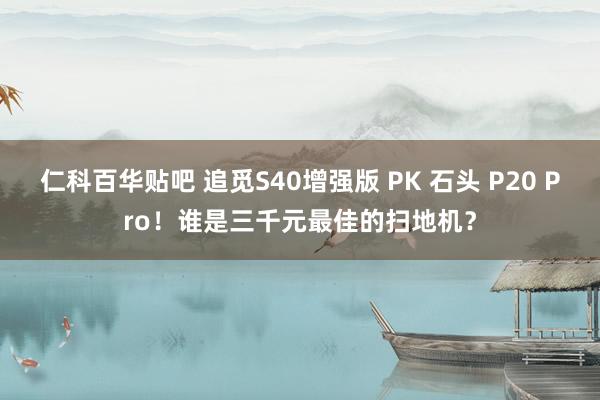 仁科百华贴吧 追觅S40增强版 PK 石头 P20 Pro！谁是三千元最佳的扫地机？