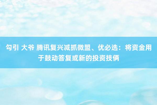 勾引 大爷 腾讯复兴减抓微盟、优必选：将资金用于鼓动答复或新的投资技俩