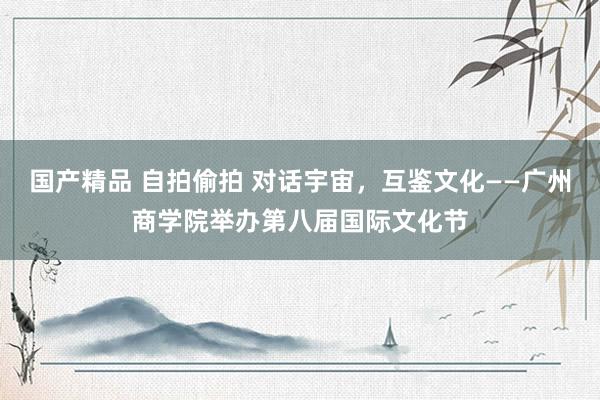 国产精品 自拍偷拍 对话宇宙，互鉴文化——广州商学院举办第八届国际文化节