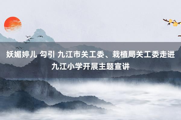 妖媚婷儿 勾引 九江市关工委、栽植局关工委走进九江小学开展主题宣讲