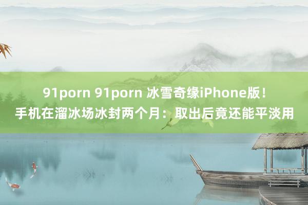 91porn 91porn 冰雪奇缘iPhone版！手机在溜冰场冰封两个月：取出后竟还能平淡用