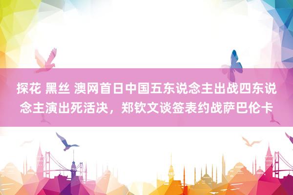探花 黑丝 澳网首日中国五东说念主出战四东说念主演出死活决，郑钦文谈签表约战萨巴伦卡