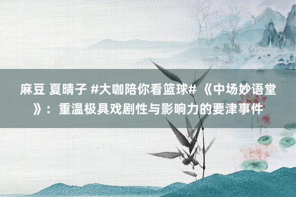麻豆 夏晴子 #大咖陪你看篮球# 《中场妙语堂》：重温极具戏剧性与影响力的要津事件