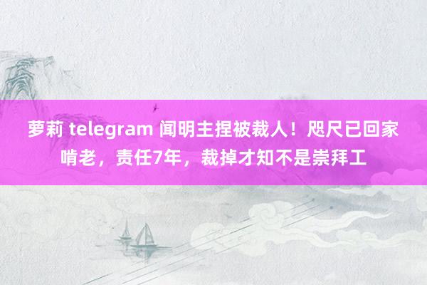 萝莉 telegram 闻明主捏被裁人！咫尺已回家啃老，责任7年，裁掉才知不是崇拜工