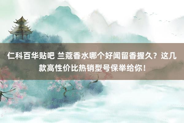 仁科百华贴吧 兰蔻香水哪个好闻留香握久？这几款高性价比热销型号保举给你！