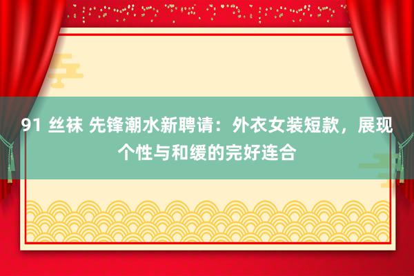 91 丝袜 先锋潮水新聘请：外衣女装短款，展现个性与和缓的完好连合