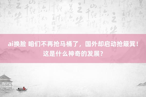 ai换脸 咱们不再抢马桶了，国外却启动抢簸箕！这是什么神奇的发展？