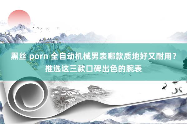 黑丝 porn 全自动机械男表哪款质地好又耐用？推选这三款口碑出色的腕表