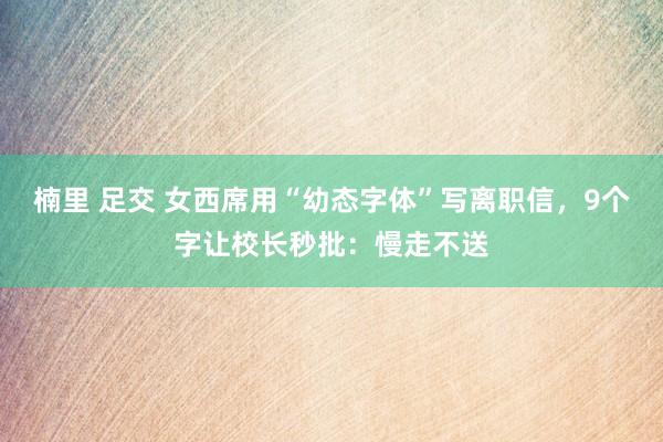 楠里 足交 女西席用“幼态字体”写离职信，9个字让校长秒批：慢走不送