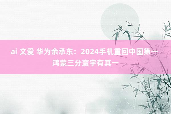 ai 文爱 华为余承东：2024手机重回中国第一 鸿蒙三分寰宇有其一