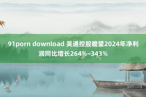91porn download 吴通控股瞻望2024年净利润同比增长264%~343%