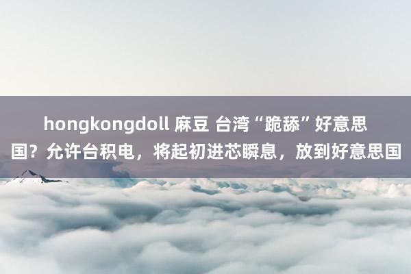 hongkongdoll 麻豆 台湾“跪舔”好意思国？允许台积电，将起初进芯瞬息，放到好意思国