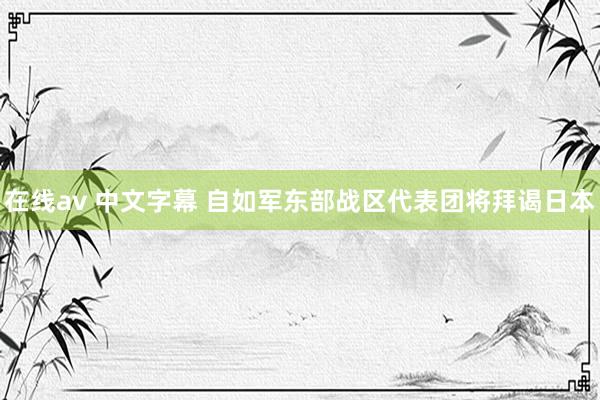 在线av 中文字幕 自如军东部战区代表团将拜谒日本
