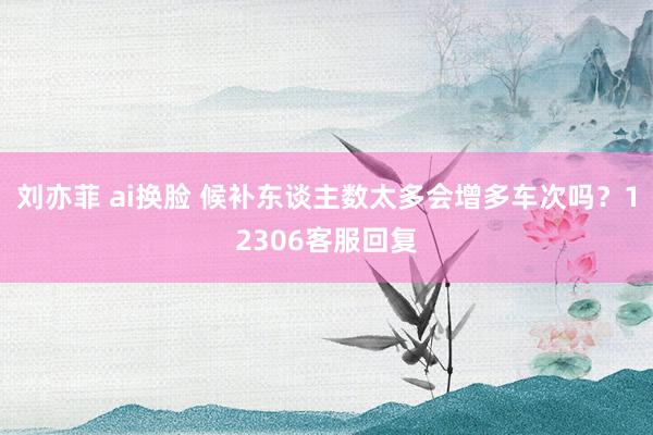 刘亦菲 ai换脸 候补东谈主数太多会增多车次吗？12306客服回复
