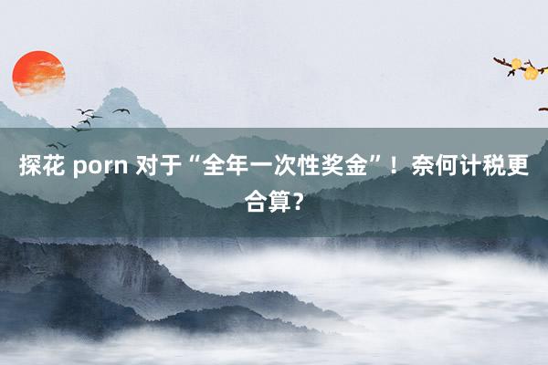 探花 porn 对于“全年一次性奖金”！奈何计税更合算？
