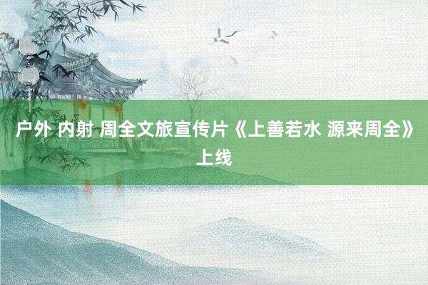 户外 内射 周全文旅宣传片《上善若水 源来周全》上线