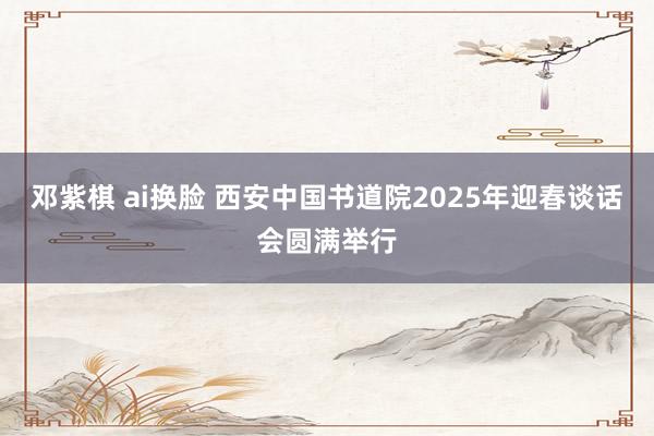 邓紫棋 ai换脸 西安中国书道院2025年迎春谈话会圆满举行