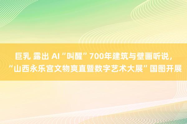 巨乳 露出 AI“叫醒”700年建筑与壁画听说， “山西永乐宫文物爽直暨数字艺术大展”国图开展