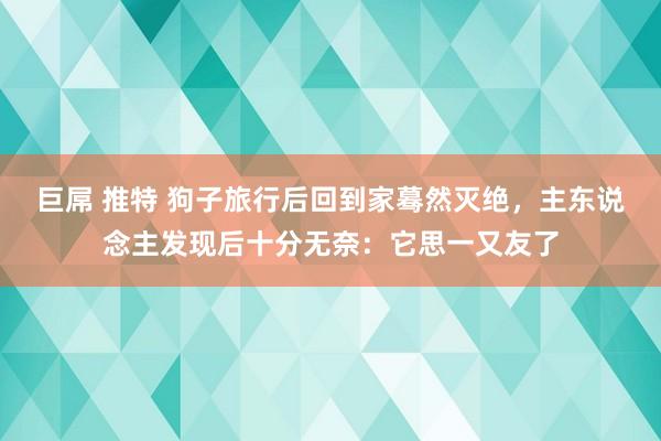 巨屌 推特 狗子旅行后回到家蓦然灭绝，主东说念主发现后十分无奈：它思一又友了