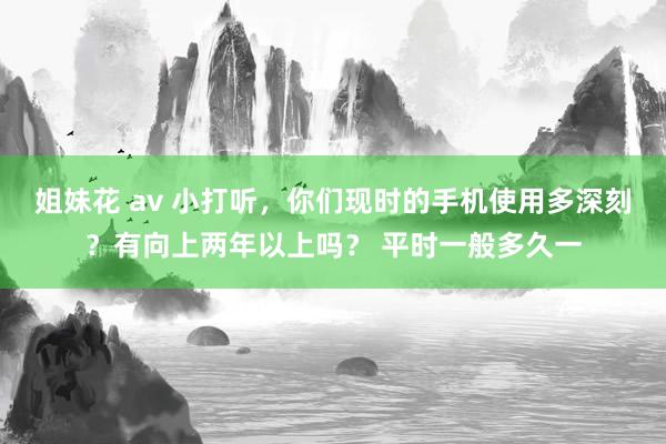 姐妹花 av 小打听，你们现时的手机使用多深刻？有向上两年以上吗？ 平时一般多久一