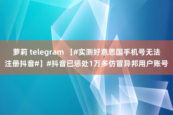萝莉 telegram 【#实测好意思国手机号无法注册抖音#】#抖音已惩处1万多仿冒异邦用户账号