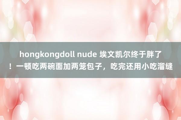 hongkongdoll nude 埃文凯尔终于胖了！一顿吃两碗面加两笼包子，吃完还用小吃溜缝