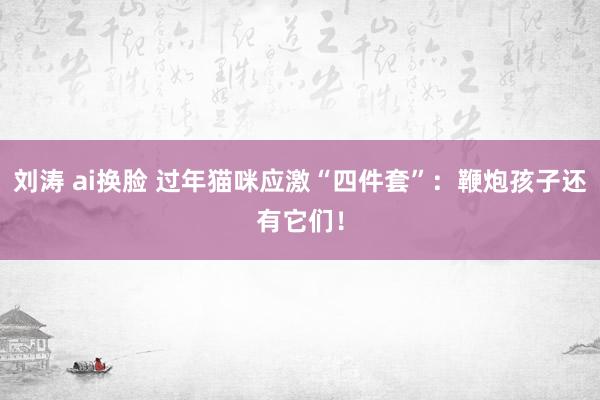 刘涛 ai换脸 过年猫咪应激“四件套”：鞭炮孩子还有它们！