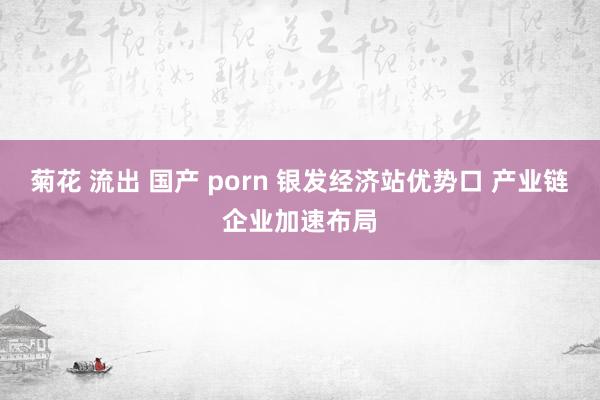 菊花 流出 国产 porn 银发经济站优势口 产业链企业加速布局