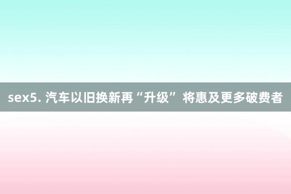 sex5. 汽车以旧换新再“升级” 将惠及更多破费者